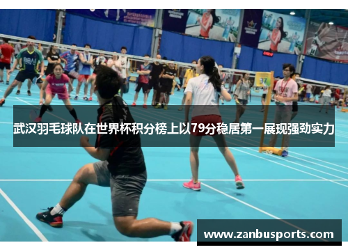 武汉羽毛球队在世界杯积分榜上以79分稳居第一展现强劲实力