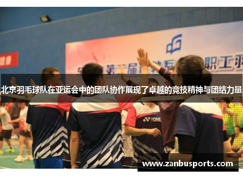 北京羽毛球队在亚运会中的团队协作展现了卓越的竞技精神与团结力量