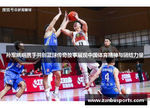 孙军姚明携手共创篮球传奇故事展现中国体育精神与团结力量