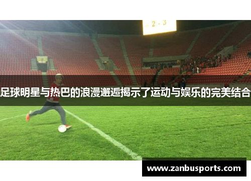 足球明星与热巴的浪漫邂逅揭示了运动与娱乐的完美结合