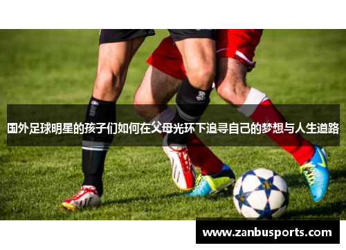 国外足球明星的孩子们如何在父母光环下追寻自己的梦想与人生道路