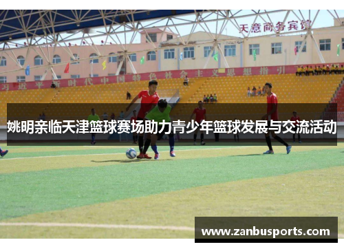 姚明亲临天津篮球赛场助力青少年篮球发展与交流活动