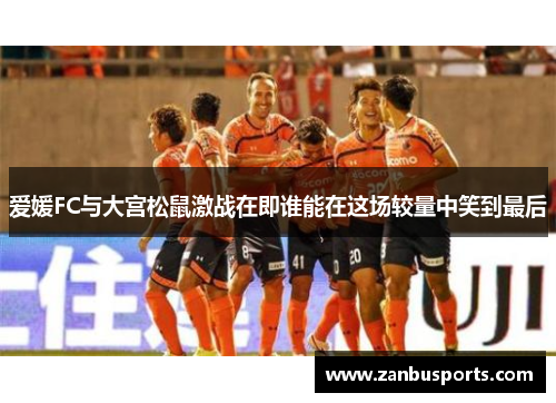 爱媛FC与大宫松鼠激战在即谁能在这场较量中笑到最后