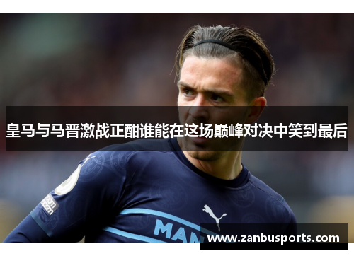 皇马与马晋激战正酣谁能在这场巅峰对决中笑到最后